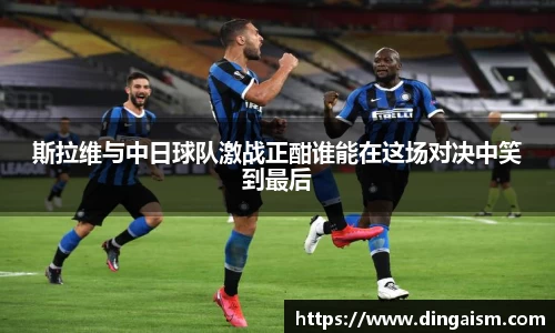 斯拉维与中日球队激战正酣谁能在这场对决中笑到最后