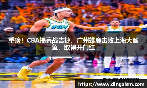 重磅！CBA揭幕战告捷，广州雄鹿击败上海大鲨鱼，取得开门红